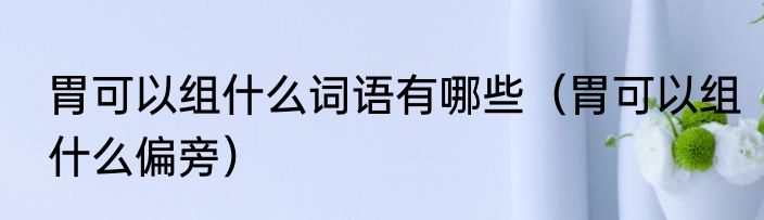 胃可以组什么词语有哪些（胃可以组什么偏旁）