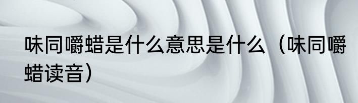 味同嚼蜡是什么意思是什么（味同嚼蜡读音）