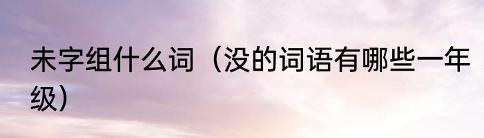 未字组什么词（没的词语有哪些一年级）