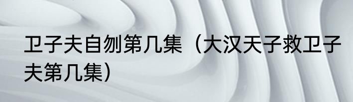 卫子夫自刎第几集（大汉天子救卫子夫第几集）