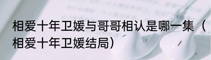 相爱十年卫媛与哥哥相认是哪一集（相爱十年卫媛结局）