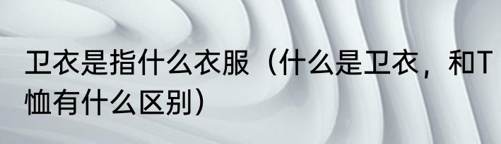 卫衣是指什么衣服（什么是卫衣，和T恤有什么区别）