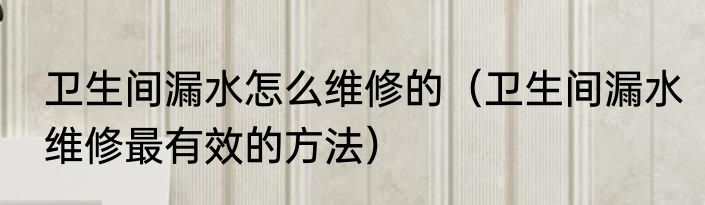 卫生间漏水怎么维修的（卫生间漏水维修最有效的方法）