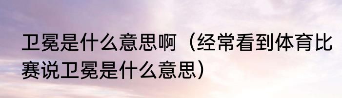 卫冕是什么意思啊（经常看到体育比赛说卫冕是什么意思）