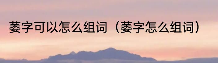 萎字可以怎么组词（萎字怎么组词）