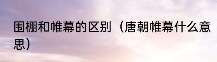 围棚和帷幕的区别（唐朝帷幕什么意思）