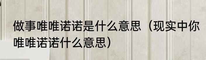 做事唯唯诺诺是什么意思（现实中你唯唯诺诺什么意思）