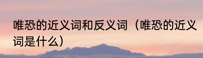 唯恐的近义词和反义词（唯恐的近义词是什么）