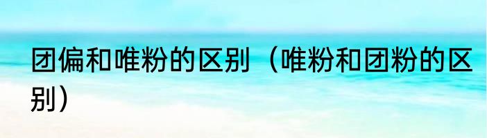 团偏和唯粉的区别（唯粉和团粉的区别）