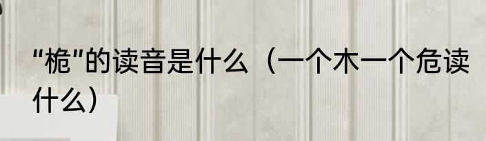 “桅”的读音是什么（一个木一个危读什么）