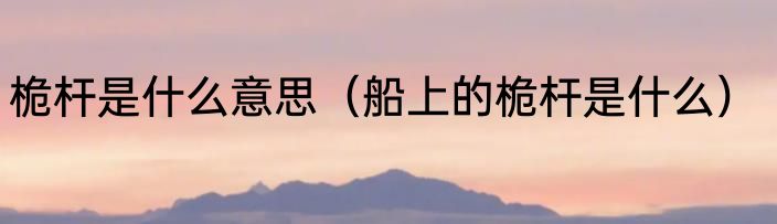 桅杆是什么意思（船上的桅杆是什么）
