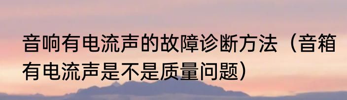 音响有电流声的故障诊断方法（音箱有电流声是不是质量问题）