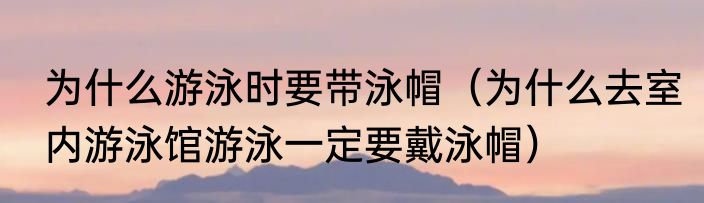 为什么游泳时要带泳帽（为什么去室内游泳馆游泳一定要戴泳帽）