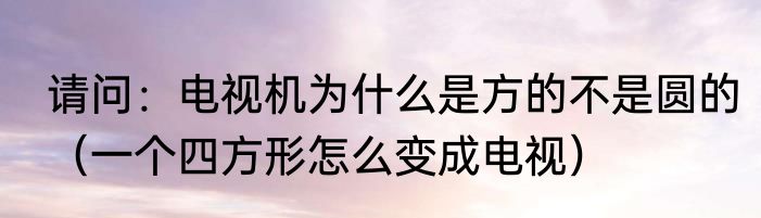 请问：电视机为什么是方的不是圆的（一个四方形怎么变成电视）