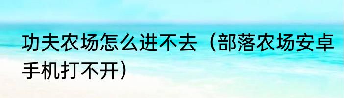 功夫农场怎么进不去（部落农场安卓手机打不开）