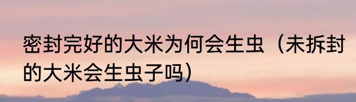 密封完好的大米为何会生虫（未拆封的大米会生虫子吗）