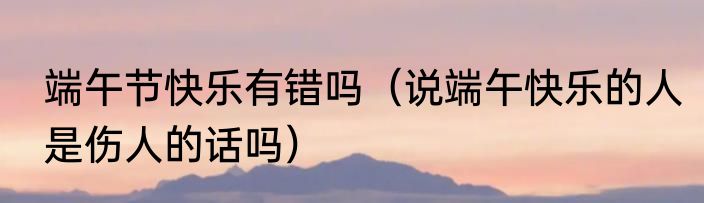 端午节快乐有错吗（说端午快乐的人是伤人的话吗）