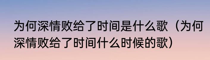 为何深情败给了时间是什么歌（为何深情败给了时间什么时候的歌）