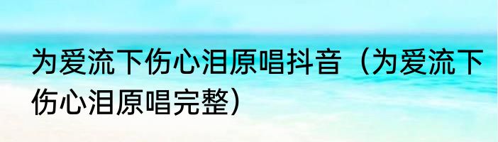 为爱流下伤心泪原唱抖音（为爱流下伤心泪原唱完整）