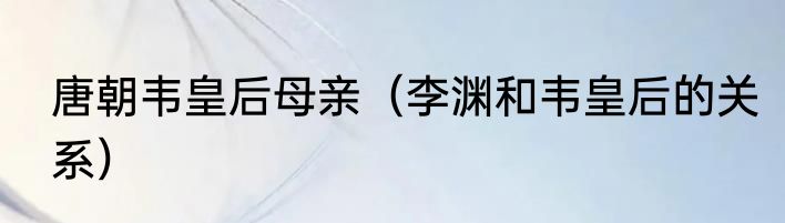 唐朝韦皇后母亲（李渊和韦皇后的关系）