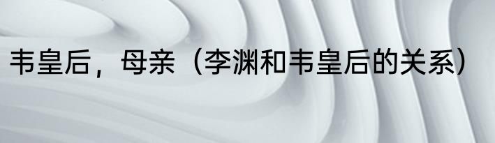 韦皇后，母亲（李渊和韦皇后的关系）