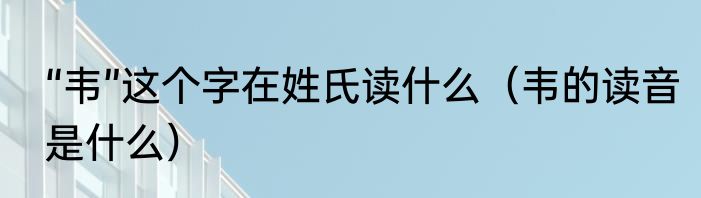 “韦”这个字在姓氏读什么（韦的读音是什么）