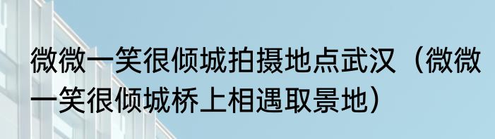 微微一笑很倾城拍摄地点武汉（微微一笑很倾城桥上相遇取景地）