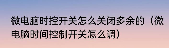 微电脑时控开关怎么关闭多余的（微电脑时间控制开关怎么调）