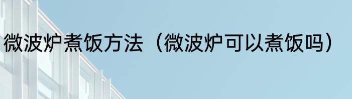 微波炉煮饭方法（微波炉可以煮饭吗）