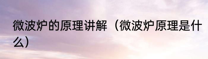 微波炉的原理讲解（微波炉原理是什么）