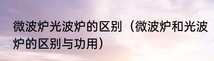 微波炉光波炉的区别（微波炉和光波炉的区别与功用）