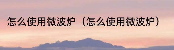 怎么使用微波炉（怎么使用微波炉）
