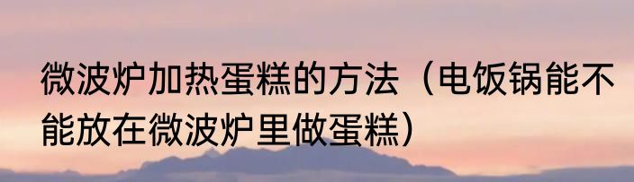 微波炉加热蛋糕的方法（电饭锅能不能放在微波炉里做蛋糕）