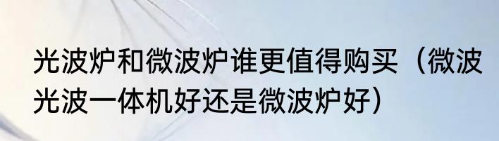 光波炉和微波炉谁更值得购买（微波光波一体机好还是微波炉好）