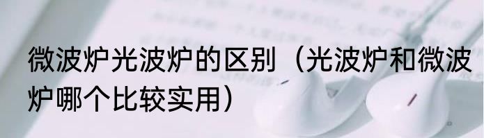 微波炉光波炉的区别（光波炉和微波炉哪个比较实用）