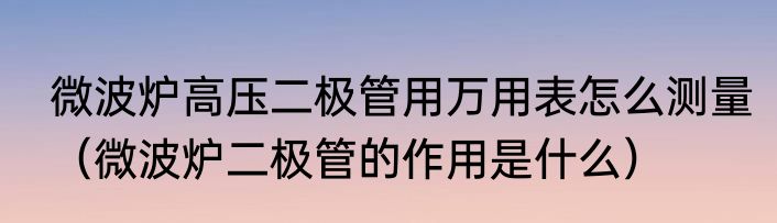 微波炉高压二极管用万用表怎么测量（微波炉二极管的作用是什么）