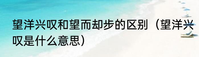 望洋兴叹和望而却步的区别（望洋兴叹是什么意思）