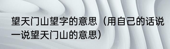 望天门山望字的意思（用自己的话说一说望天门山的意思）