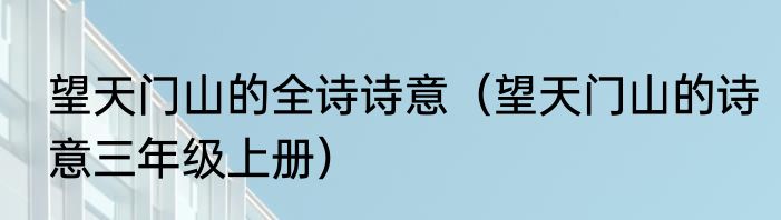 望天门山的全诗诗意（望天门山的诗意三年级上册）