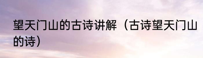 望天门山的古诗讲解（古诗望天门山的诗）