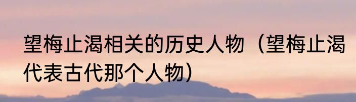 望梅止渴相关的历史人物（望梅止渴代表古代那个人物）