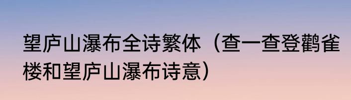 望庐山瀑布全诗繁体（查一查登鹳雀楼和望庐山瀑布诗意）