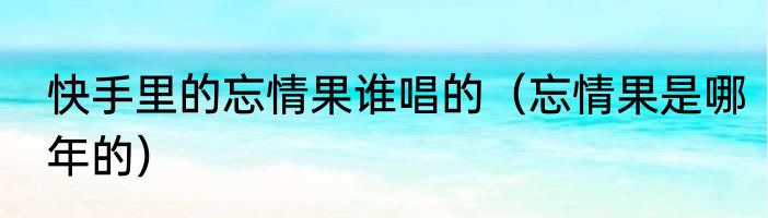 快手里的忘情果谁唱的（忘情果是哪年的）