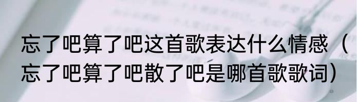 忘了吧算了吧这首歌表达什么情感（忘了吧算了吧散了吧是哪首歌歌词）
