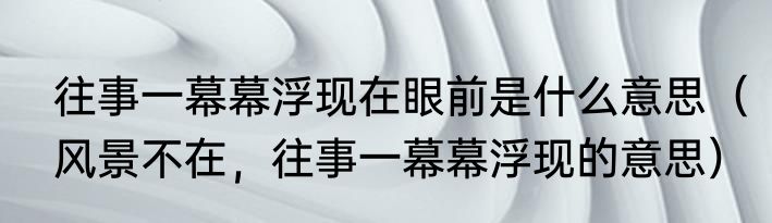 往事一幕幕浮现在眼前是什么意思（风景不在，往事一幕幕浮现的意思）