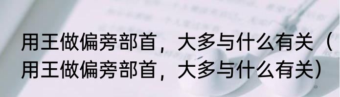 用王做偏旁部首，大多与什么有关（用王做偏旁部首，大多与什么有关）