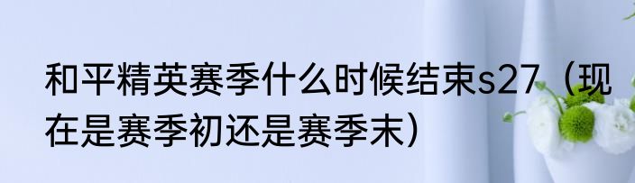 和平精英赛季什么时候结束s27（现在是赛季初还是赛季末）