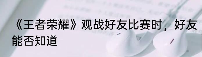 《王者荣耀》观战好友比赛时，好友能否知道