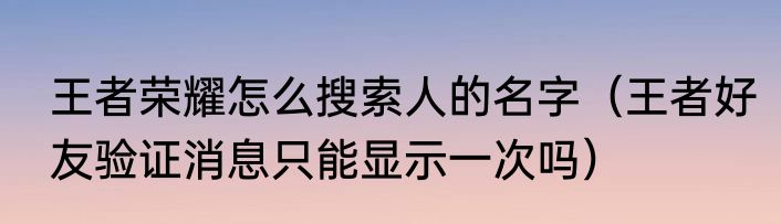 王者荣耀怎么搜索人的名字（王者好友验证消息只能显示一次吗）