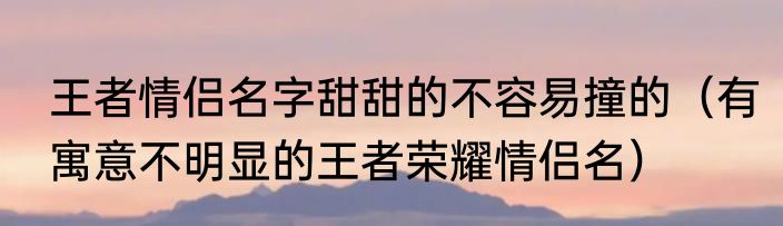 王者情侣名字甜甜的不容易撞的（有寓意不明显的王者荣耀情侣名）